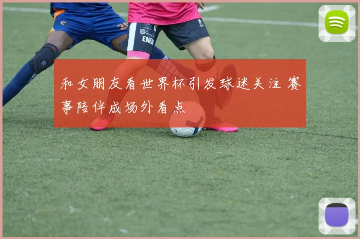 和女朋友看世界杯引发球迷关注 赛事陪伴成场外看点