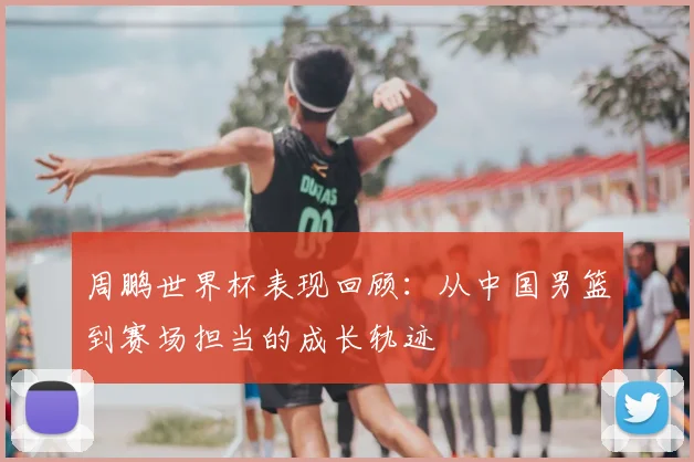 周鹏世界杯表现回顾：从中国男篮到赛场担当的成长轨迹