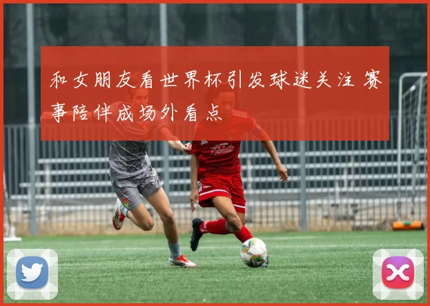 和女朋友看世界杯引发球迷关注 赛事陪伴成场外看点