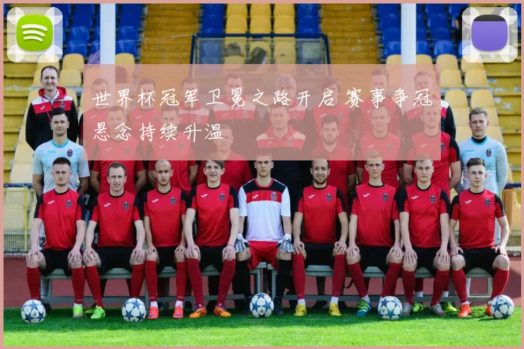 世界杯冠军卫冕之路开启 赛事争冠悬念持续升温
