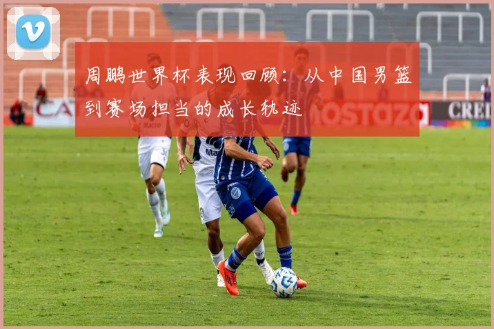 周鹏世界杯表现回顾：从中国男篮到赛场担当的成长轨迹