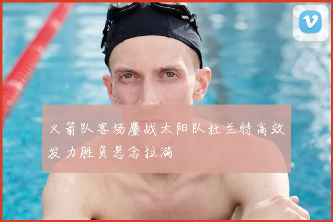 火箭队客场鏖战太阳队杜兰特高效发力胜负悬念拉满