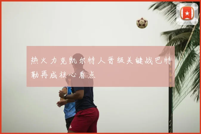 热火力克凯尔特人晋级关键战巴特勒再成核心看点