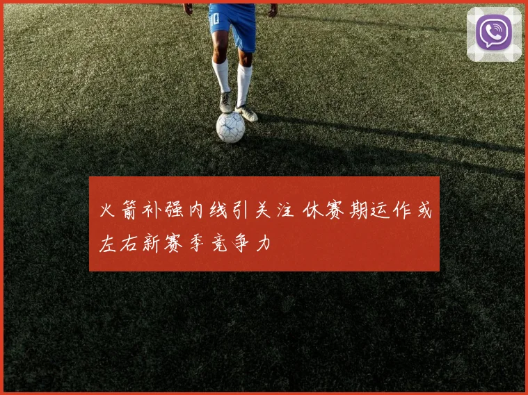 火箭补强内线引关注 休赛期运作或左右新赛季竞争力