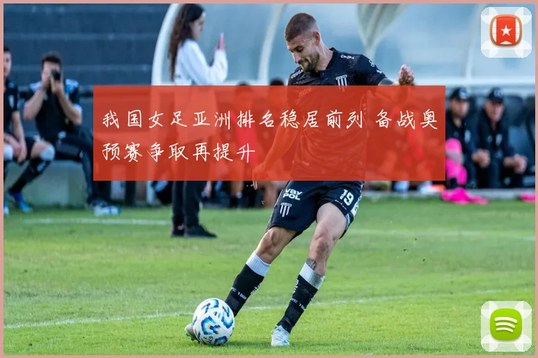 我国女足亚洲排名稳居前列 备战奥预赛争取再提升