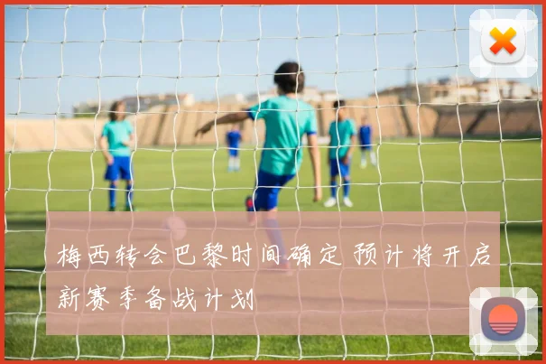 梅西转会巴黎时间确定 预计将开启新赛季备战计划