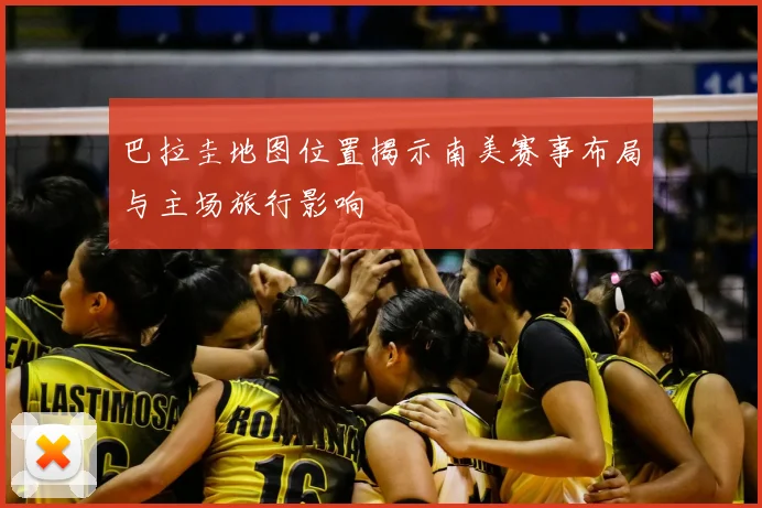 巴拉圭地图位置揭示南美赛事布局与主场旅行影响