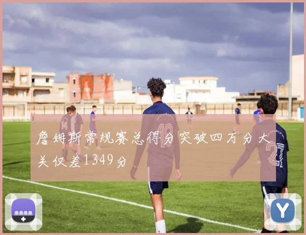 詹姆斯常规赛总得分突破四万分大关仅差1349分