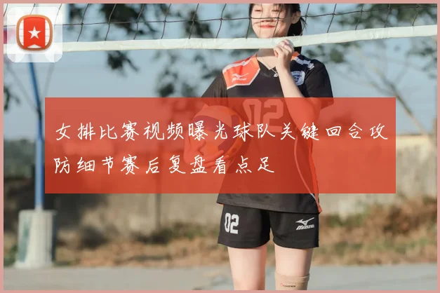 女排比赛视频曝光球队关键回合攻防细节赛后复盘看点足
