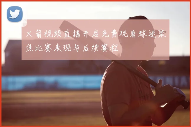 火箭视频直播开启免费观看球迷聚焦比赛表现与后续赛程