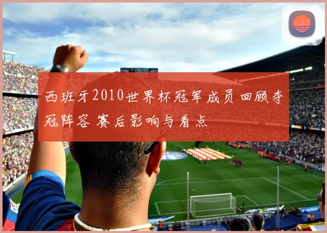 西班牙2010世界杯冠军成员回顾夺冠阵容 赛后影响与看点